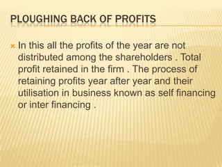PLOUGHING BACK OF PROFITS
 In this all the profits of the year are not
distributed among the shareholders . Total
profit retained in the firm . The process of
retaining profits year after year and their
utilisation in business known as self financing
or inter financing .
 