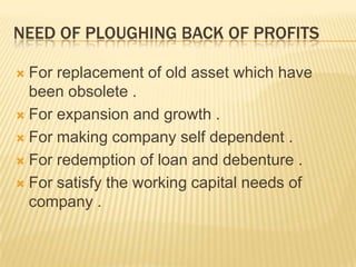 NEED OF PLOUGHING BACK OF PROFITS
 For replacement of old asset which have
been obsolete .
 For expansion and growth .
 For making company self dependent .
 For redemption of loan and debenture .
 For satisfy the working capital needs of
company .
 