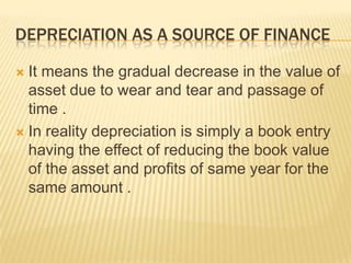 DEPRECIATION AS A SOURCE OF FINANCE
 It means the gradual decrease in the value of
asset due to wear and tear and passage of
time .
 In reality depreciation is simply a book entry
having the effect of reducing the book value
of the asset and profits of same year for the
same amount .
 