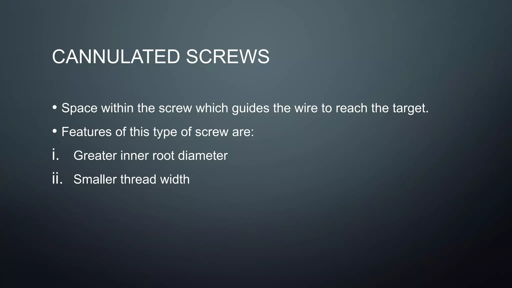CANNULATED SCREWS
• Space within the screw which guides the wire to reach the target.
• Features of this type of screw are:
i. Greater inner root diameter
ii. Smaller thread width
 