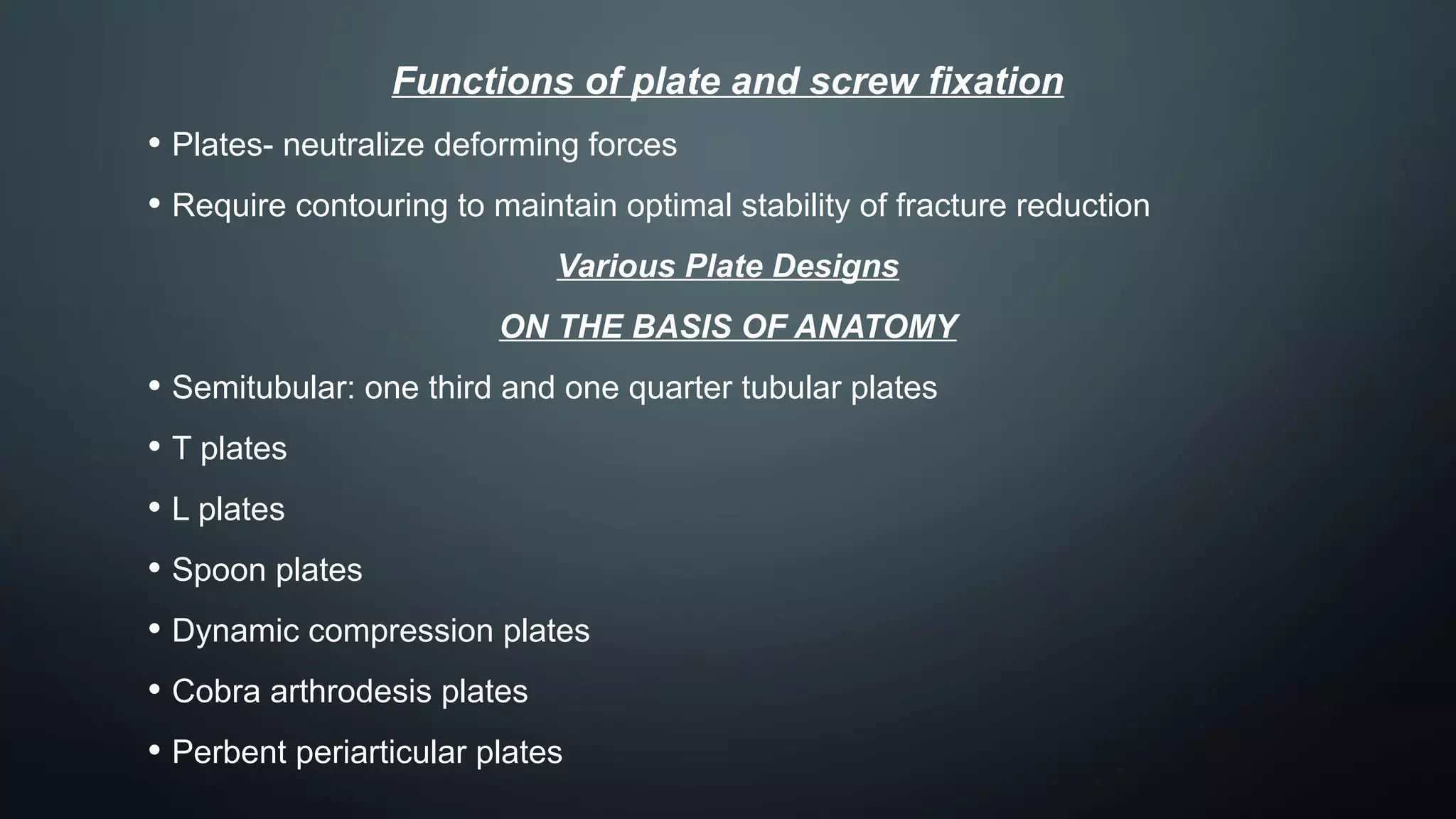 Functions of plate and screw fixation
• Plates- neutralize deforming forces
• Require contouring to maintain optimal stability of fracture reduction
Various Plate Designs
ON THE BASIS OF ANATOMY
• Semitubular: one third and one quarter tubular plates
• T plates
• L plates
• Spoon plates
• Dynamic compression plates
• Cobra arthrodesis plates
• Perbent periarticular plates
 