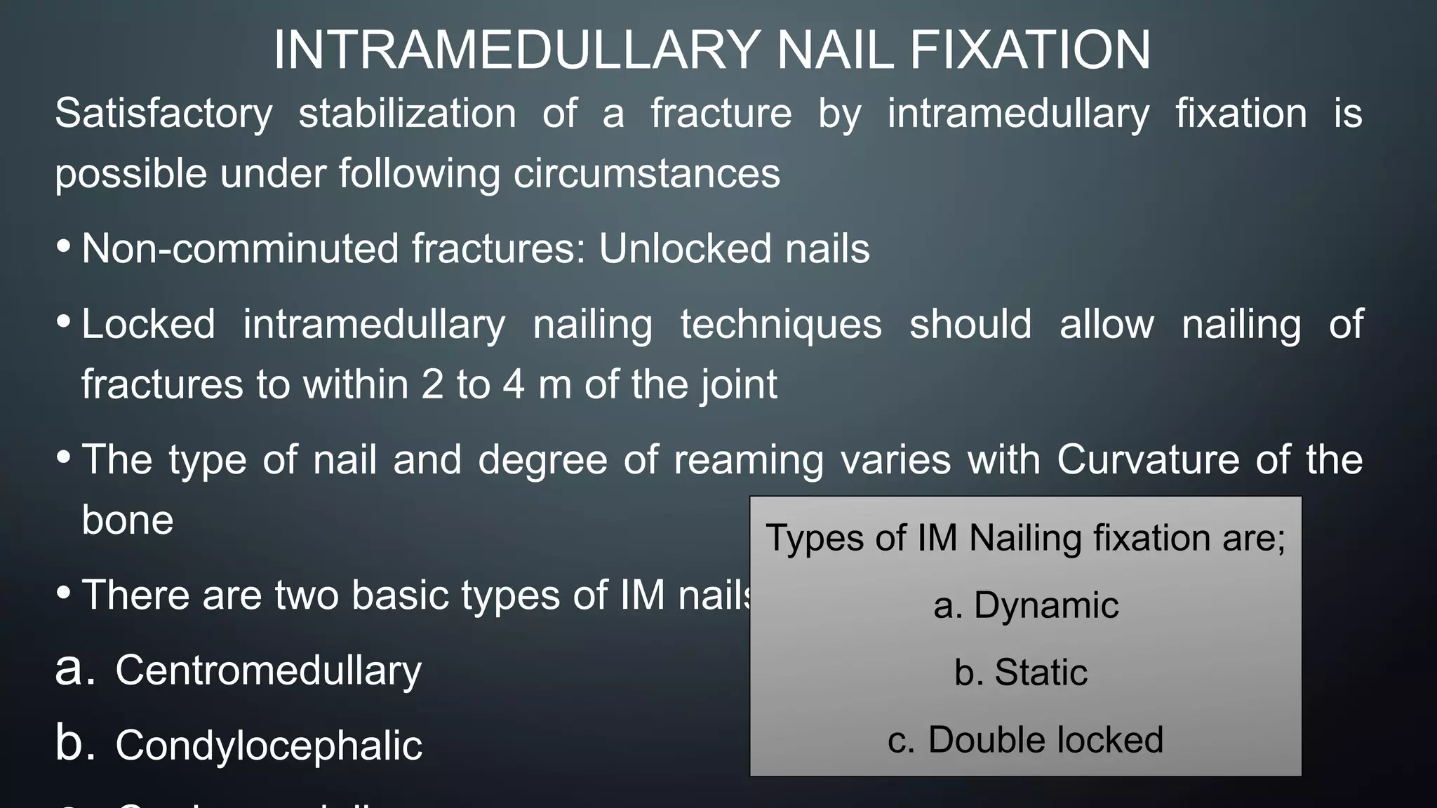 INTRAMEDULLARY NAIL FIXATION
Satisfactory stabilization of a fracture by intramedullary fixation is
possible under following circumstances
• Non-comminuted fractures: Unlocked nails
• Locked intramedullary nailing techniques should allow nailing of
fractures to within 2 to 4 m of the joint
• The type of nail and degree of reaming varies with Curvature of the
bone
• There are two basic types of IM nails;
a. Centromedullary
b. Condylocephalic
Types of IM Nailing fixation are;
a. Dynamic
b. Static
c. Double locked
 