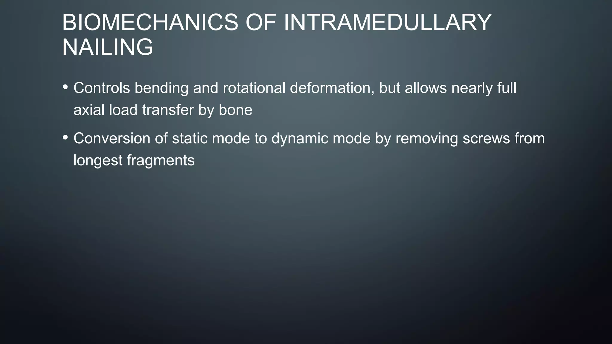 BIOMECHANICS OF INTRAMEDULLARY
NAILING
• Controls bending and rotational deformation, but allows nearly full
axial load transfer by bone
• Conversion of static mode to dynamic mode by removing screws from
longest fragments
 
