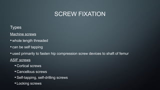 SCREW FIXATION
Types
Machine screws
•whole length threaded
•can be self tapping
•used primarily to fasten hip compression screw devices to shaft of femur
ASIF screws
•Cortical screws
•Cancellous screws
•Self-tapping, self-drilling screws
•Locking screws
 