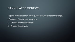 CANNULATED SCREWS
• Space within the screw which guides the wire to reach the target.
• Features of this type of screw are:
i. Greater inner root diameter
ii. Smaller thread width
 