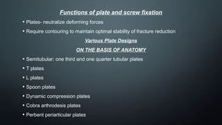 Functions of plate and screw fixation
• Plates- neutralize deforming forces
• Require contouring to maintain optimal stability of fracture reduction
Various Plate Designs
ON THE BASIS OF ANATOMY
• Semitubular: one third and one quarter tubular plates
• T plates
• L plates
• Spoon plates
• Dynamic compression plates
• Cobra arthrodesis plates
• Perbent periarticular plates
 