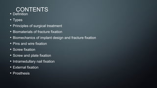 CONTENTS
• Definition
• Types
• Principles of surgical treatment
• Biomaterials of fracture fixation
• Biomechanics of implant design and fracture fixation
• Pins and wire fixation
• Screw fixation
• Screw and plate fixation
• Intramedullary nail fixation
• External fixation
• Prosthesis
 