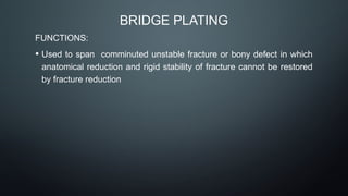 BRIDGE PLATING
FUNCTIONS:
• Used to span comminuted unstable fracture or bony defect in which
anatomical reduction and rigid stability of fracture cannot be restored
by fracture reduction
 
