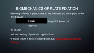 BIOMECHANICS OF PLATE FIXATION
• Bending stiffness is proportional to the thickness (h) of the plate to the
third power
height/thickness (h)
base(b)
• I= bh3
/12
• Allows bending of plate with applied load
• Fatigue failure if fracture doesn’t heal. Eg: Recon plates for clavicle
fracture
BONE
 