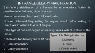 INTRAMEDULLARY NAIL FIXATION
Satisfactory stabilization of a fracture by intramedullary fixation is
possible under following circumstances
• Non-comminuted fractures: Unlocked nails
• Locked intramedullary nailing techniques should allow nailing of
fractures to within 2 to 4 m of the joint
• The type of nail and degree of reaming varies with Curvature of the
bone
• There are two basic types of IM nails;
a. Centromedullary
b. Condylocephalic
Types of IM Nailing fixation are;
a. Dynamic
b. Static
c. Double locked
 