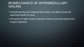 BIOMECHANICS OF INTRAMEDULLARY
NAILING
• Controls bending and rotational deformation, but allows nearly full
axial load transfer by bone
• Conversion of static mode to dynamic mode by removing screws from
longest fragments
 