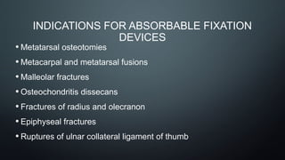 INDICATIONS FOR ABSORBABLE FIXATION
DEVICES
• Metatarsal osteotomies
• Metacarpal and metatarsal fusions
• Malleolar fractures
• Osteochondritis dissecans
• Fractures of radius and olecranon
• Epiphyseal fractures
• Ruptures of ulnar collateral ligament of thumb
 
