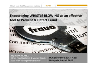 ARiMI	
  –	
  Asia	
  Risk	
  Management	
  Ins0tute	
   NOTES	
  
By MARC RONEZ
Chief Risk Strategist & Master Coach
Asia Risk Management Institute
Encouraging	
  WHISTLE	
  BLOWING	
  as	
  an	
  eﬀec8ve	
  
tool	
  to	
  Prevent	
  &	
  Detect	
  Fraud	
  
IA Conference 2013, ASLI
Malaysia, 9 April 2013
 