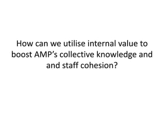 How can we utilise internal value to
boost AMP’s collective knowledge and
        and staff cohesion?
 
