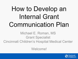 How to Develop an
Internal Grant
Communication Plan
Michael E. Roman, MS
Grant Specialist
Cincinnati Children’s Hospital Medical Center
Welcome!
 