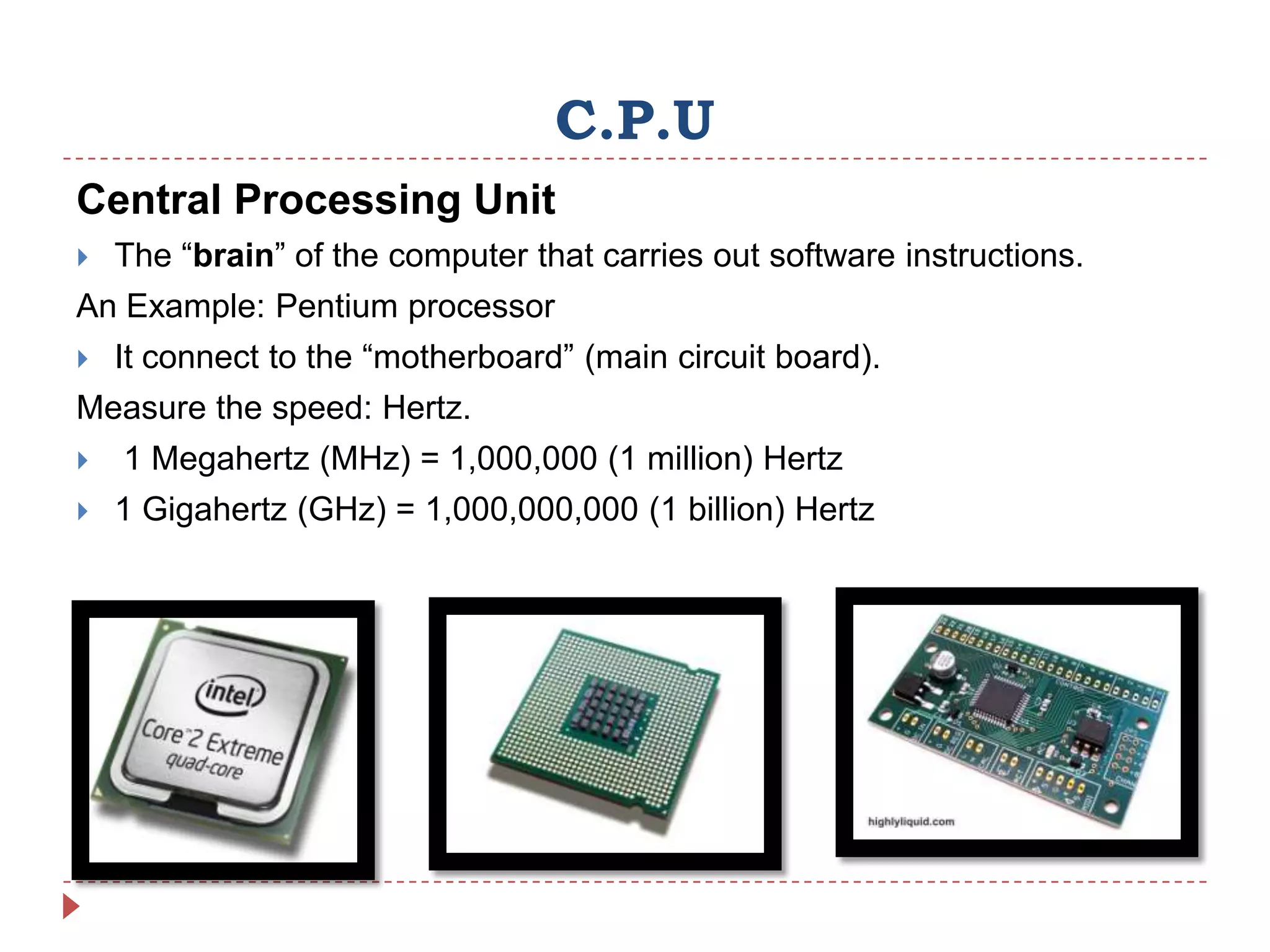 C.P.U
Central Processing Unit
   The “brain” of the computer that carries out software instructions.
An Example: Pentium processor
   It connect to the “motherboard” (main circuit board).
Measure the speed: Hertz.
   1 Megahertz (MHz) = 1,000,000 (1 million) Hertz
   1 Gigahertz (GHz) = 1,000,000,000 (1 billion) Hertz
 