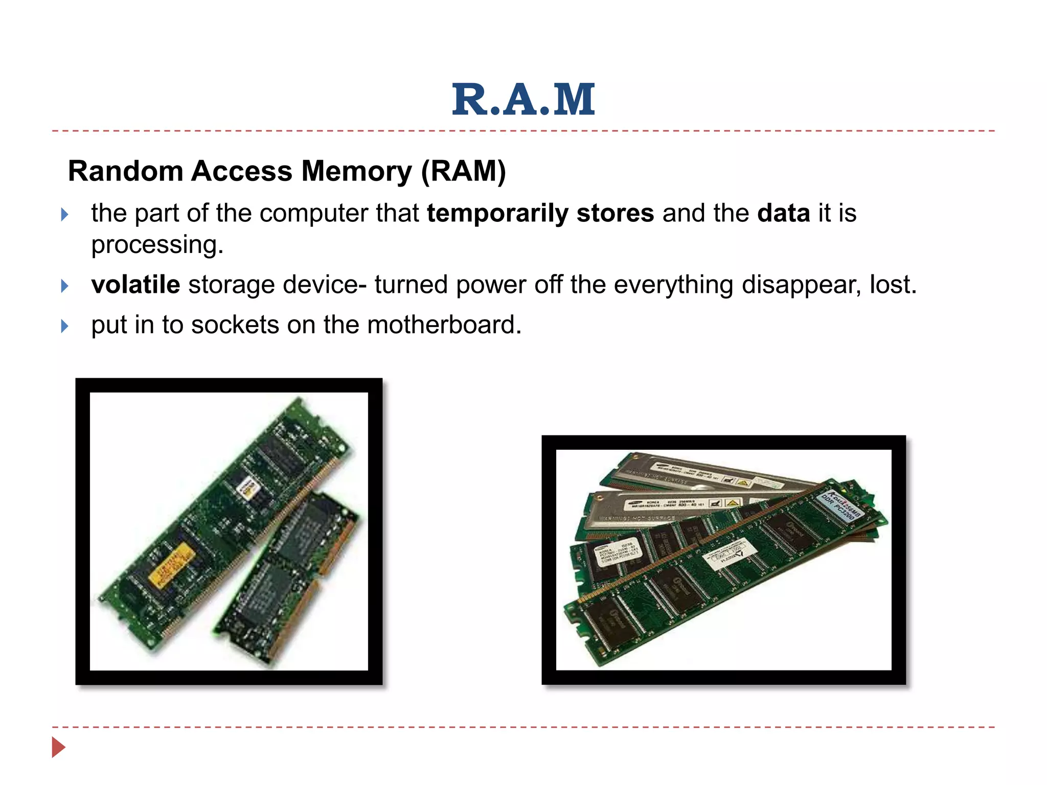 R.A.M
Random Access Memory (RAM)
   the part of the computer that temporarily stores and the data it is
    processing.
   volatile storage device- turned power off the everything disappear, lost.
   put in to sockets on the motherboard.
 