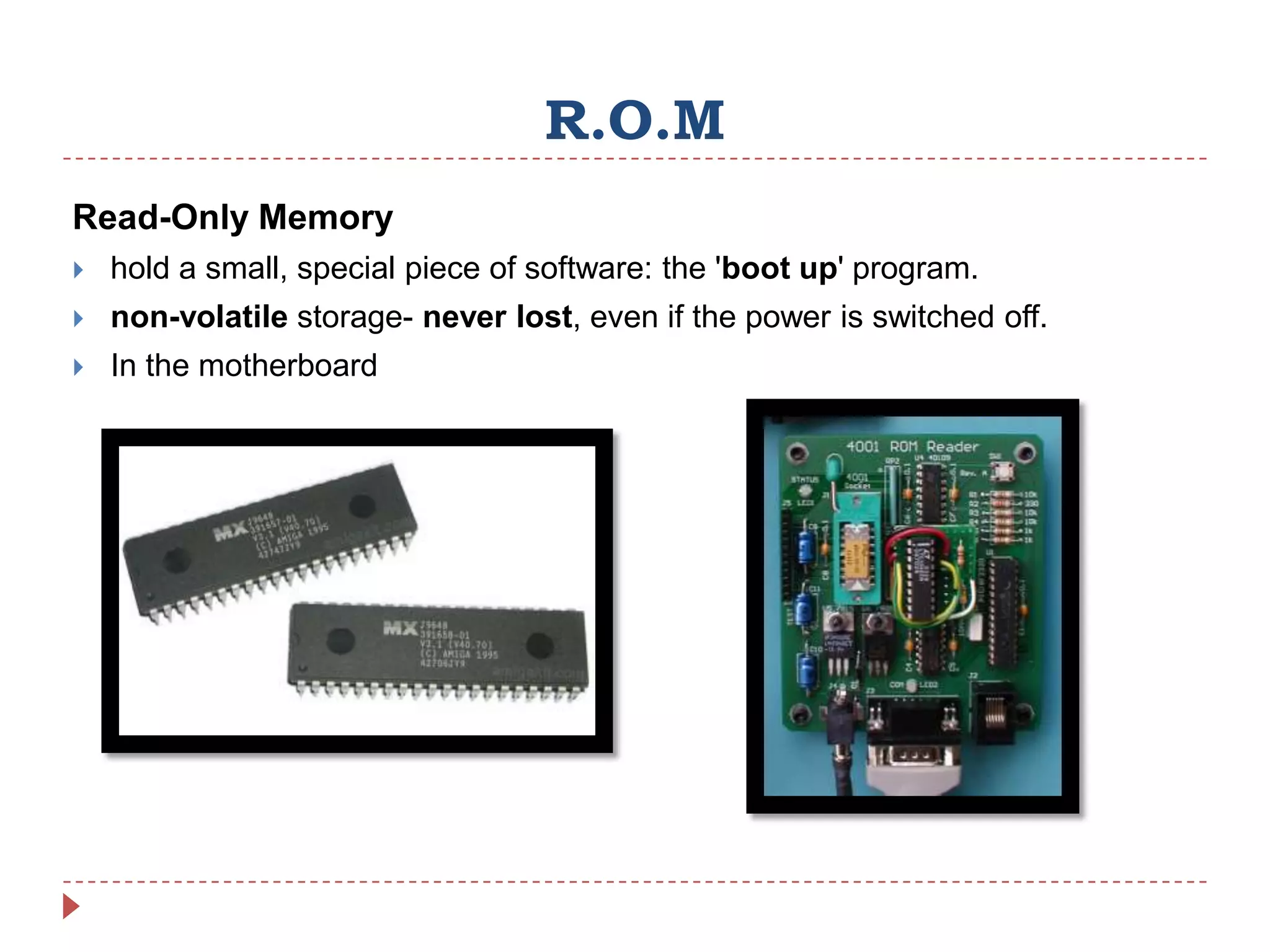 R.O.M
Read-Only Memory
   hold a small, special piece of software: the 'boot up' program.
   non-volatile storage- never lost, even if the power is switched off.
   In the motherboard
 