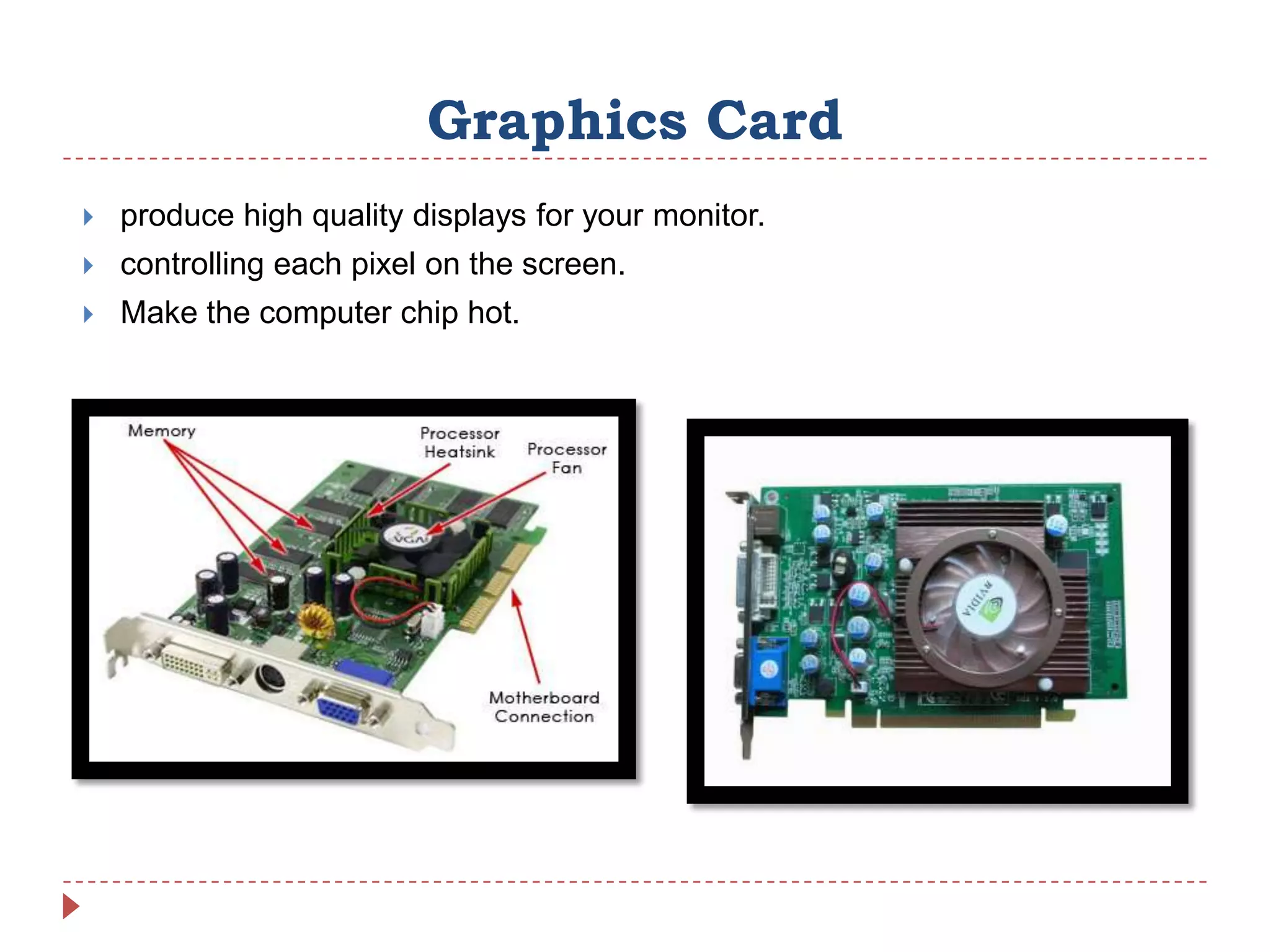 Graphics Card
   produce high quality displays for your monitor.
   controlling each pixel on the screen.
   Make the computer chip hot.
 