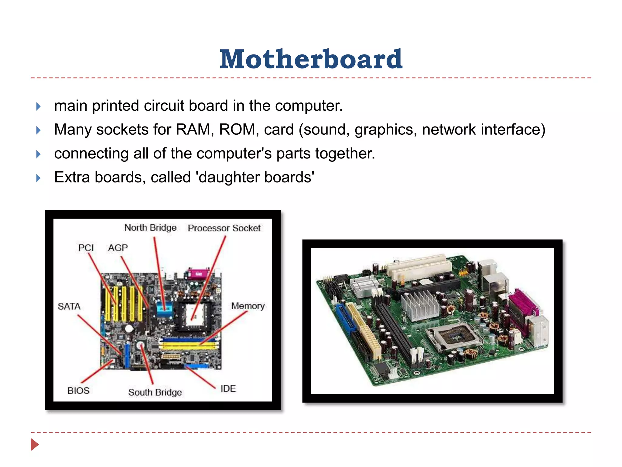 Motherboard
   main printed circuit board in the computer.
   Many sockets for RAM, ROM, card (sound, graphics, network interface)
   connecting all of the computer's parts together.
   Extra boards, called 'daughter boards'
 
