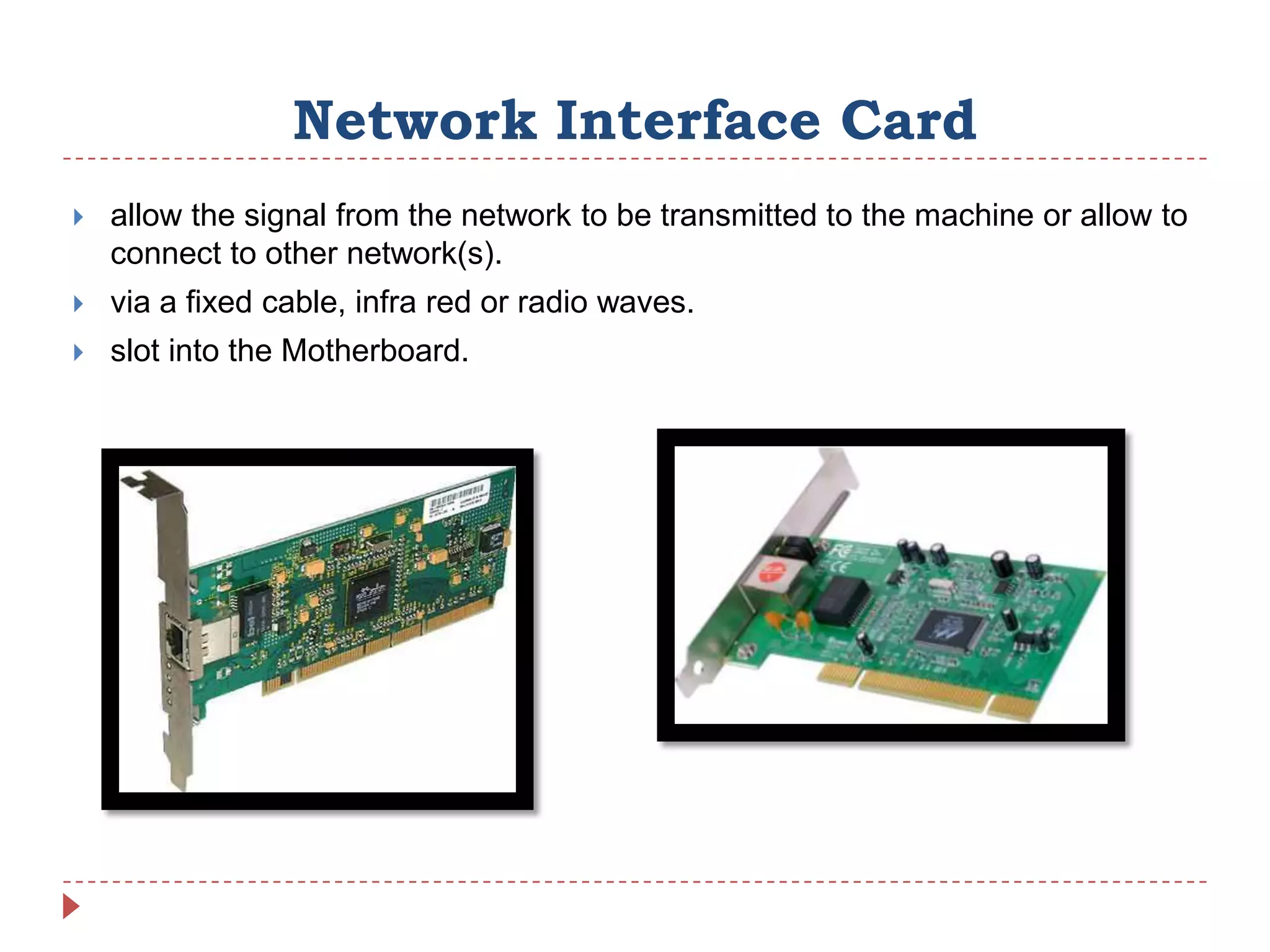 Network Interface Card
   allow the signal from the network to be transmitted to the machine or allow to
    connect to other network(s).
   via a fixed cable, infra red or radio waves.
   slot into the Motherboard.
 