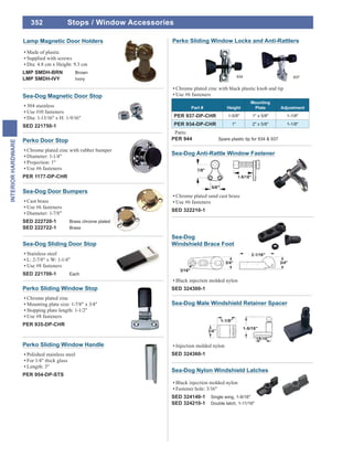 352
INTERIORHARDWARE
Sea-Dog Anti-Rattle Window Fastener
Chrome plated sand cast brass
Use #6 fasteners
SED 322210-1
Perko Door Stop
Chrome plated zinc with rubber bumper
Diameter: 1-1/4"
Projection: 1"
Use #6 fasteners
PER 1177-DP-CHR
Perko Sliding Window Stop
Chrome plated zinc
Mounting plate size: 1-7/8" x 3/4"
Stopping plate length: 1-1/2"
Use #8 fasteners
PER 935-DP-CHR
Sea-Dog Sliding Door Stop
Stainless steel
L: 2-7/8" x W: 1-1/4"
Use #8 fasteners
SED 221700-1 Each
Perko Sliding Window Handle
Polished stainless steel
For 1/4" thick glass
Length: 3"
PER 954-DP-STS
Sea-Dog
Windshield Brace Foot
Black injection molded nylon
SED 324300-1
Sea-Dog Male Windshield Retainer Spacer
Injection molded nylon
SED 324360-1
Sea-Dog Nylon Windshield Latches
Black injection molded nylon
Fastener hole: 3/16"
SED 324140-1 Single wing, 1-9/16"
SED 324210-1 Double latch, 1-11/16"
Perko Sliding Window Locks and Anti-Rattlers
Chrome plated zinc with black plastic knob and tip
Use #6 fasteners
Part # Height
Mounting
Plate Adjustment
PER 937-DP-CHR 1-5/8" 1" x 5/8" 1-1/8"
PER 934-DP-CHR 1" 2" x 5/8" 1-1/8"
Parts:
PER 944 Spare plastic tip for 934 & 937
937934
Stops / Window Accessories
Made of plastic
Supplied with screws
Dia: 4.8 cm x Height: 9.3 cm
LMP SMDH-BRN Brown
LMP SMDH-IVY Ivory
Lamp Magnetic Door Holders
Sea-Dog Magnetic Door Stop
304 stainless
Use #10 fasteners
Dia: 1-13/16" x H: 1-9/16"
SED 221750-1
Sea-Dog Door Bumpers
Cast brass
Use #6 fasteners
Diameter: 1-7/8"
SED 222720-1 Brass chrome plated
SED 222722-1 Brass
 