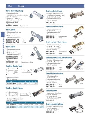 354
INTERIORHARDWARE
Perko Hasps
Chrome plated bronze
Use #6 fasteners
W: 1". L: 3"
Padlock clearance: 9/32"
PER 998-DP1-CHR 2"
PER 998-DP2-CHR 3"
Parts:
PER 959-DP-CHR Spare keepers, 2/pkg
Perko Hasps
Chrome plated zinc hasp
Use #6 fasteners
W: 1" x L: 3"
Padlock clearance: 9/32"
PER 1198-DP1-CHR 2"
PER 1198-DP2-CHR 3"
PER 1198-DP3-CHR 3-3/4"
Sea-Dog Swivel Hasp
Stamped 304 stainless steel
Staple swivels to act as a latch
L: 2-11/16" x W: 1-1/16"
Padlock clearance: 5/16"
Use #6 fasteners
SED 221130-1
Sea-Dog Safety Hasps
Stamped 304 stainless steel
Use #6 fasteners
Part # A B C D E
SED 221120-1 2-11/16" 2-1/16" 1-1/16" 11/16" 5/16"
SED 221124-1 3-13/16" 3-1/16" 1-1/16" 11/16" 5/16"
Sea-Dog Safety Hasp
Chromed cast brass
Use #6 fasteners
Part # A B C D E
SED 222140-1 3-1/2" 2-3/8" 1" 1" 3/8"
Perko Swivel Eye Hasp
Chrome plated zinc
Padlock eye swivels to act as a latch
Use #6 fasteners
Length: 3" x Width: 1"
Padlock clearance: 11/32"
PER 1194-DP-CHR
Parts:
PER 1194-DP-99A Spare keeper
Hasps
Sea-Dog Locking Hasp
Stamped 304 stainless steel
Use #8 fasteners
L: 3-1/8" x W:1-1/4"
SED 221150-1
Sea-Dog Hasp
Cast chrome plated brass
Use #6 fasteners
L: 2-5/16" x W: 1"
Padlock clearance: 3/8"
SED 222120-1
Sea-Dog Swivel Hasps
Cast brass construction
L: 3" x W: 1"
Padlock clearance: 3/8"
Use #6 fasteners
SED 222130-1 Chromed brass
SED 222135-1 Brass
Sea-Dog Heavy Duty Hasps
Cast brass construction
L: 4-1/4" x W: 1-9/16"
Padlock clearance: 1/2"
Use #8 fasteners
SED 222150-1 Chromed brass
SED 222155-1 Brass
Sea-Dog Heavy Duty Swivel Hasps
Stamped 304 stainless steel
L: 3-1/8" x W: 1-1/8"
Padlock clearance: 3/8"
Use #8 fasteners
SED 221135-1 Flush
SED 221136-1 Angle 221135
Sea-Dog Swivel Hasps
Chrome plated zinc
L: 3" x W: 1"
Padlock clearance: 3/8"
Swivel bale
Use #8 fasteners
SED 224130-1 Flush
SED 224131-1 Angle
224130
 