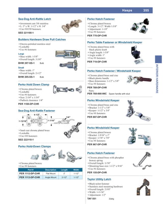 355
INTERIORHARDWARE
Hasps
Perko Hold Down Clamp
Chrome plated bronze
Lockable
Use #6 fasteners
Size: 2-3/4" x 1-3/4"
Padlock clearance: 1/4"
PER 1108-DP-CHR
Builders Hardware Draw Pull Catches
Electro-polished stainless steel
Lockable
Use #6 fasteners
Large
Base width: 1-5/8"
Overall length: 3-3/8"
BHW 207-SS-1 Bulk
Small
Base width: 1"
Overall length: 2-1/2"
BHW 205-SS-1 Bulk
Sea-Dog Anti-Rattle Fastener
Sand cast chrome plated brass
Lockable
Use #10 fasteners
SED 222110-1
Perko Hold-Down Clamps
Chrome plated bronze
Use #8 fasteners
Part # Description Length Width
PER 1112-DP-CHR Flat Mount 3" 1-1/2"
PER 1113-DP-CHR Angle Mount 2-1/2" 1-1/2"
Sea-Dog Anti-Rattle Latch
Investment cast 316 stainless
L: 3" x W: 1-1/2" x H: 3/4"
Use #10 FH fasteners
SED 221100-1
Perko Table Fastener or Windshield Keeper
Chrome plated brass with
black plastic knob
Angle length: 1-3/8"
Angle width: 1"
Use #8 fasteners
PER 719-DP-CHR
Perko Windshield Keeper
Chrome plated bronze
Bracket: 1-9/16" x 1"
Keeper: 1-7/8" x 7/8"
Use #8 fasteners
PER 967-DP-CHR
Perko Hatch Fastener
Chrome plated brass with phosphor
bronze spring
Overall length: 3-7/8"
Mounting base size: 1-1/2" x 9/16"
Use #6 fasteners
PER 155-DP-CHR
Taylor Utility Latch
Black nylon fastener
Stainless steel mounting hardware
Overall length: 2-5/8"
Width: 1-11/16"
Adjustment: 1/2"
TAY 551 2/pkg
Perko Windshield Keeper
Chrome plated brass and zinc
Bracket: 1-1/2" x 5/8"
Keeper: 1-1/2" x 3/4"
Use #8 fasteners
PER 697-DP-CHR
Perko Hatch Fastener / Windshield Keeper
Chrome plated brass and zinc
Black plastic handle
Base dimensions: 1-1/2" x 5/8"
Use #8 fasteners
PER 769-DP-CHR
Parts:
PER 769-000-99C Spare handle with stud
Perko Hatch Fastener
Chrome plated bronze
Length: 3-1/2". Width 1-5/8"
Adjustment: 1-1/8"
Use #8 fasteners
PER 770-DP-CHR
 