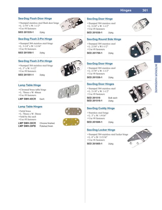 361
INTERIORHARDWARE
Hinges
Sea-Dog Door Hinge
Stamped 304 stainless steel
L: 2-3/4" x W: 1-1/2"
Use #8 fasteners
SED 201030-1 2/pkg
Sea-Dog Flush 2-Pin Hinge
Stamped 304 stainless steel hinge
L: 3-1/4" x W: 1-3/16"
Use #6 fasteners
SED 201550-1 2/pkg
Sea-Dog Flush 2-Pin Hinge
Stamped 304 stainless steel hinge
L: 3" x W: 1-1/2"
Use #8 fasteners
SED 201551-1 2/pkg
Sea-Dog Flush Door Hinge
L: 2-7/8" x W: 1-1/2"
Use #8 fasteners
SED 201535-1 2/pkg
Sea-Dog Door Hinges
Stamped 304 stainless steel
L: 2-1/8" x W: 1-1/2"
Use #8 fasteners
SED 201510 Bulk each
SED 201510-1 2/pkg
Sea-Dog Door Hinge
Stamped 304 stainless steel
L: 2-7/8" x W: 1-1/2"
Use #8 fasteners
SED 201530-1 2/pkg
Sea-Dog Round Side Hinge
Stamped 304 stainless steel
L: 2-3/4" x W:1-1/2"
Use #8 fasteners
SED 201700-1 2/pkg
Sea-Dog Cuddy Hinge
Stainless steel hinge
L: 3" x W: 1-9/16"
Use #8 fasteners
SED 201600-1 2/pkg
Sea-Dog Locker Hinge
Stamped 304 stainless steel locker hinge
L: 6" x W: 2-15/16"
Use #6 fasteners
SED 201805-1 2/pkg
Lamp Table Hinge
Chromed brass table hinge
L: 70mm x W: 40mm
Use #8 fasteners
LMP SMH-40CR Each
Lamp Table Hinges
Solid brass
L: 70mm x W: 30mm
Sold by the each
Use #8 fasteners
LMP SMH-30CR
LMP SMH-30PB
 