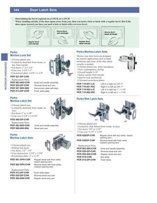 344
INTERIORHARDWARE
Perko Mortise Latch Sets
Mortise type door locks are designed
for interior applications such as head
enclosures and areas of the ship where
security is needed.
Chrome plated zinc, brass and plastic
New contemporary styling
Overall height 5-1/4"
Safety unlock from outside
Interior lock mechanism
Chromed escutcheon plates
PER 710-001-LIC Left in or right out 3/4"-1"
PER 710-001-RIC Right in or left out 3/4"-1"
PER 710-002-LIC Left in or right out 1" - 1-1/4"
PER 710-002-RIC Right in or left out 1" - 1-1/4"
Perko
Mortise Lock Set
Chrome plated zinc
Locked by dead bolt from inside, or
key from outside
For doors: 1" to 1-3/8"
Case size: 2-3/4" x 2"
Escutcheon plate: 4-3/8" x 1-1/4"
PER 927-DP-CHR
Replacement Parts:
PER 962-000-CHR Knob and handle assembly
PER 920-DP-CHR Reverse bevel and cam
PER 927-000-99B Escutcheon plate with keys
PER 913-DP-CHR Flush strike plate
Perko
Mortise Latch Set
Chrome plated zinc
Locked by dead bolt from inside, no
keys
For doors 1" to 1-3/8"
Case size: 2-1/4" x 1-13/16"
PER 960-DP-CHR
Replacement Parts:
PER 962-000-CHR Knob and handle assembly
PER 960-000-99A Bevel and cam
Chrome plated zinc
Locked by slide button from inside, no keys
For doors: 5/8" to 1-3/8"
Case size: 2-1/8" x 1-3/4"
PER 928DP-CHR Regular bevel with box strike, inward
opening door
PER 930DP-CHR
outward opening door
Replacement Parts:
PER 962-000-CHR Knob and handle assembly
PER 920-DP-CHR Reverse bevel and cam
PER 984-000-CHR Regular bevel and cam
PER 976-CHR Box strike
PER 912-DP-CHR Flush strike
930
Perko Rim Latch Sets
928
Perko
Mortise Latch Sets
Chrome plated zinc
Sliding lock knob
For doors: 1/2" - 3/4"
Case dimensions: 1-5/8" x 1-5/8"
Escutcheon plate: 2" x 2-1/4"
PER 991-DP0-CHR
inward opening door
PER 992-DP0-CHR
outward opening door
Replacement Parts:
PER 912-DP-CHR Flush strike plate
PER 920-DP-CHR Reverse bevel and cam
PER 984-000-CHR Regular bevel and cam
Door Latch Sets
 