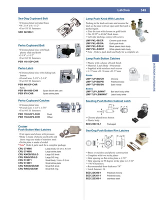 349
INTERIORHARDWARE
Latches
Sea-Dog Cupboard Bolt
Chrome plated extruded brass
W: 2-1/4 x H: 1-1/2"
Use #5 F.H. fasteners
SED 222380-1
Perko Cupboard Bolt
Chrome plated zinc with black
plastic slide and knob
2-1/8" x 1-1/2"
Use #6 F.H. fasteners
PER 1101-DP-CHR
Perko Cupboard Catches
Chrome plated zinc
Overall size: 1-1/2" x 1-7/8"
Use #6 F.H. fasteners
PER 1102-DP1-CHR Flush
PER 1102-DP2-CHR Offset
Perko Latch
Chrome plated zinc with sliding lock
button
Overall size: 2-1/8" x 2-1/4"
Use #6 F.H. fasteners
PER 948-DP-CHR
Parts:
PER 984-000-CHR Spare bevel with cam
PER 976-CHR Spare strike plate
Lamp Push Button Catches
Material: Latch Body - Polyamide
Supplied with stainless steel screws
L: 57 mm x H: 56 mm x D: 27 mm
Knobs
LMP TLP-BB/CR Chrome
LMP TLP-BB/PB Polished brass
LMP TLP-BB/SN Satin nickel
Bodies
LMP TLP-LB/WHT Bar latch body white
LMP TLP-LBM/WHT Latch body white
Lamp Push Knob With Latches
Pushing in the knob activates and secures the
latch so the door will not open until the knob is
pushed again.
Fits 19/32" to 63/64"thick doors
Left side latching, comes with screws
LMP PKL-08/CR Chrome push knob
LMP PKL-08/GA Gold push knob
LMP PKL-S/BLK Black plastic latch body
LMP PKL-S/WHT White plastic latch body
* Note - Order a push knob and body for a complete set.
Cruiser
Push Button Maxi Latches
Unit opens and closes with pressure
Body is made of plastic and knobs and
dress rings are made of stainless steel
Strike plate is made of nickel
*Note* Order 4 parts each for a complete package.
CRU 374966 Large body, 5.5 cm x 4.5 cm
CRU 374990 Large strike plate
CRU KNOB/SS/LG Large S/S knob
CRU RING/SS/LG Large S/S ring
CRU 374971 Small body, 3 cm x 3.5 cm
CRU 374991 Small strike plate
CRU KNOB/SS/SM Small S/S knob
CRU RING/SS/SM Small S/S ring
Sea-Dog Push Button Cabinet Latch
Chrome plated brass button
Plastic body
SED 226312-1 Packaged
Sea-Dog Push Button Rim Latches
Brass or stainless and plastic construction
Complete with two strike plates
Hole spacing on 90 degree strike plate is 1-3/16"
#4 FH fasteners
Recommended door thickness 7/8"
Latch fastener: #6
SED 224300-1 Polished chrome
SED 224301-1 Polished brass
SED 225300-1 stainless steel
 