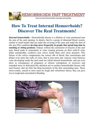 How To Treat Internal Hemorrhoids?
Discover The Real Treatments!
Internal hemorrhoids - Hemorrhoidal disease is a dilation of veins positioned near
the area of the anal opening. In details, they're a group of abnormal blood vessels,
similar to small bushes that are under the covering of the anus and under the skin of
this area.This condition develop more frequently in people that spend long time in
standing or sitting positions. Indeed, without the contraction of muscles in the anal
area, blood tends to concentrate in veins creating pressure on their walls.If veins
dilate considerably, swallow's nest valves inside them can't close anymore. This
failure of the valves compromises the correct ebb of blood, that concentrates and
dilates even more the walls of veins, that in turn turns into varicose veins.Varicose
veins developing inside the anal canal are called internal hemorrhoids, and can even
show as consequence of pregnancy or chronic constipation, or excessive and
extended stress in defecation.Pay attention not to confuse hemorrhoidal disease with
anal fissures, that are little but deep lacerations of the skin surrounding anus. These
micro-cracks, caused in most cases by tough and voluminous faeces, they can give
rise to tough pain associated to bleeding.
 