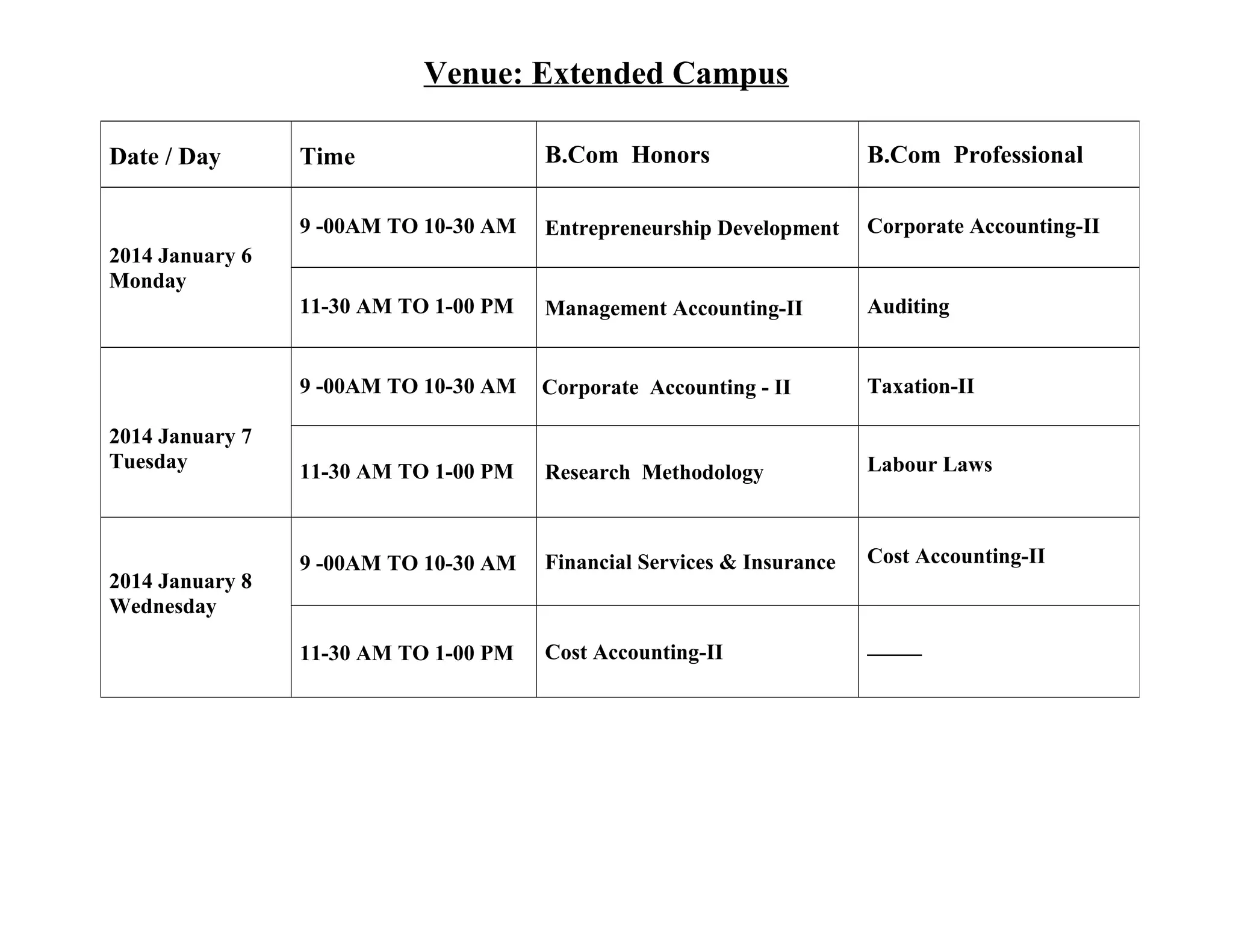 Venue: Extended Campus
Time

B.Com Honors

B.Com Professional

9 -00AM TO 10-30 AM

Entrepreneurship Development

Corporate Accounting-II

11-30 AM TO 1-00 PM

Management Accounting-II

Auditing

9 -00AM TO 10-30 AM

Date / Day

Corporate Accounting - II

Taxation-II

11-30 AM TO 1-00 PM

Research Methodology

Labour Laws

9 -00AM TO 10-30 AM

Financial Services & Insurance

Cost Accounting-II

11-30 AM TO 1-00 PM

Cost Accounting-II

_____

2014 January 6
Monday

2014 January 7
Tuesday

2014 January 8
Wednesday

 