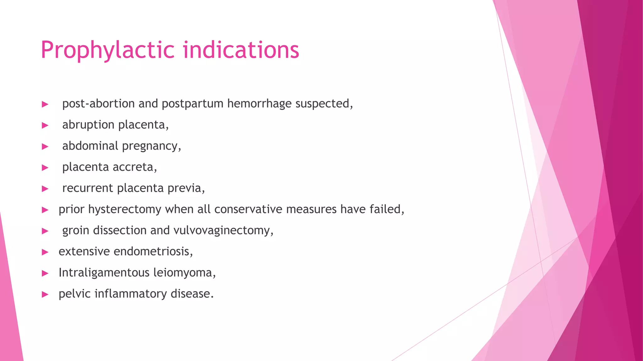 Prophylactic indications
► post-abortion and postpartum hemorrhage suspected,
► abruption placenta,
► abdominal pregnancy,
► placenta accreta,
► recurrent placenta previa,
► prior hysterectomy when all conservative measures have failed,
► groin dissection and vulvovaginectomy,
► extensive endometriosis,
► Intraligamentous leiomyoma,
► pelvic inflammatory disease.
 