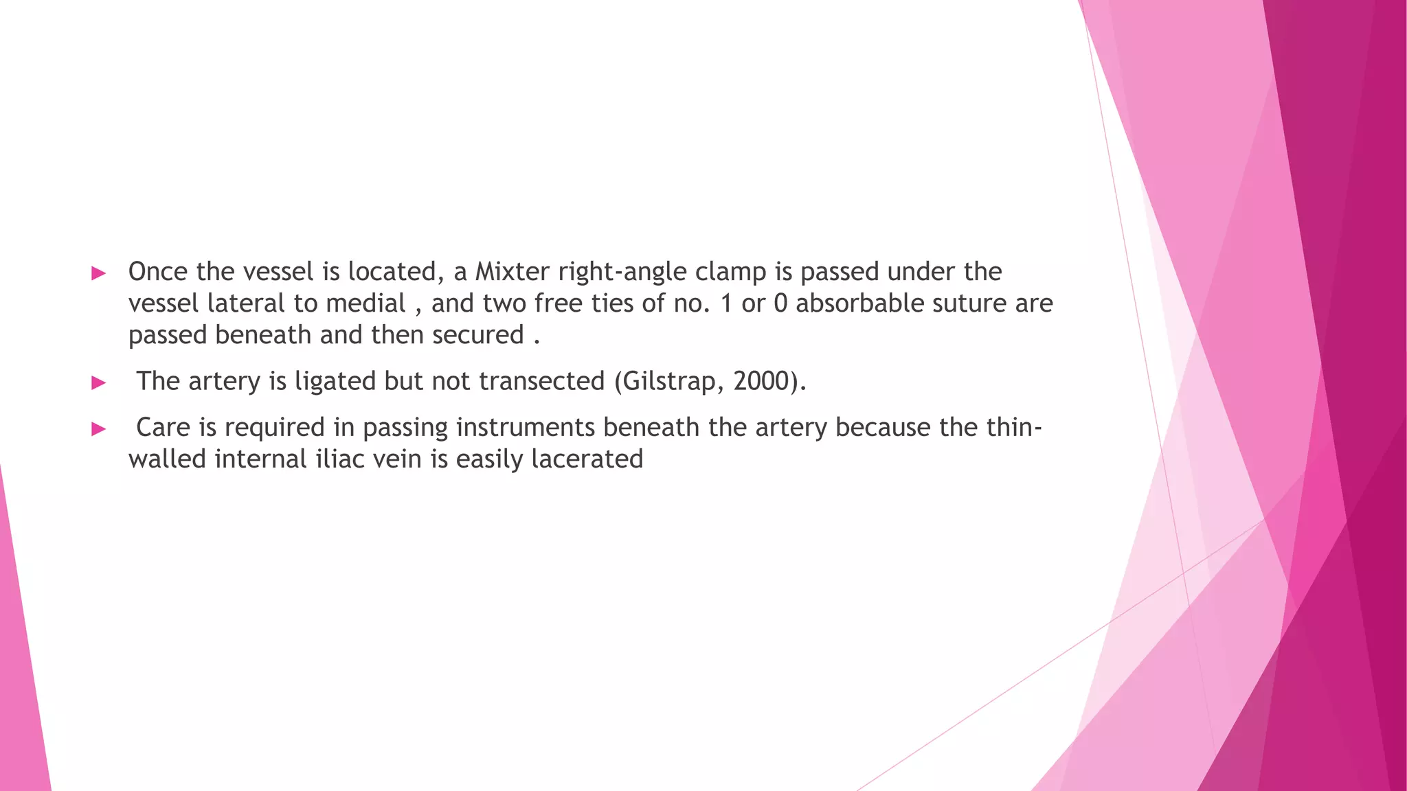 ► Once the vessel is located, a Mixter right-angle clamp is passed under the
vessel lateral to medial , and two free ties of no. 1 or 0 absorbable suture are
passed beneath and then secured .
► The artery is ligated but not transected (Gilstrap, 2000).
► Care is required in passing instruments beneath the artery because the thin-
walled internal iliac vein is easily lacerated
 