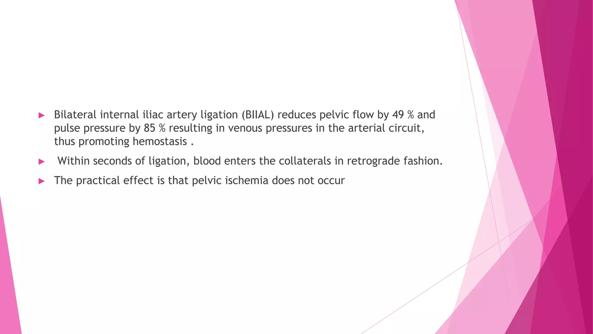 ► Bilateral internal iliac artery ligation (BIIAL) reduces pelvic flow by 49 % and
pulse pressure by 85 % resulting in venous pressures in the arterial circuit,
thus promoting hemostasis .
► Within seconds of ligation, blood enters the collaterals in retrograde fashion.
► The practical effect is that pelvic ischemia does not occur
 