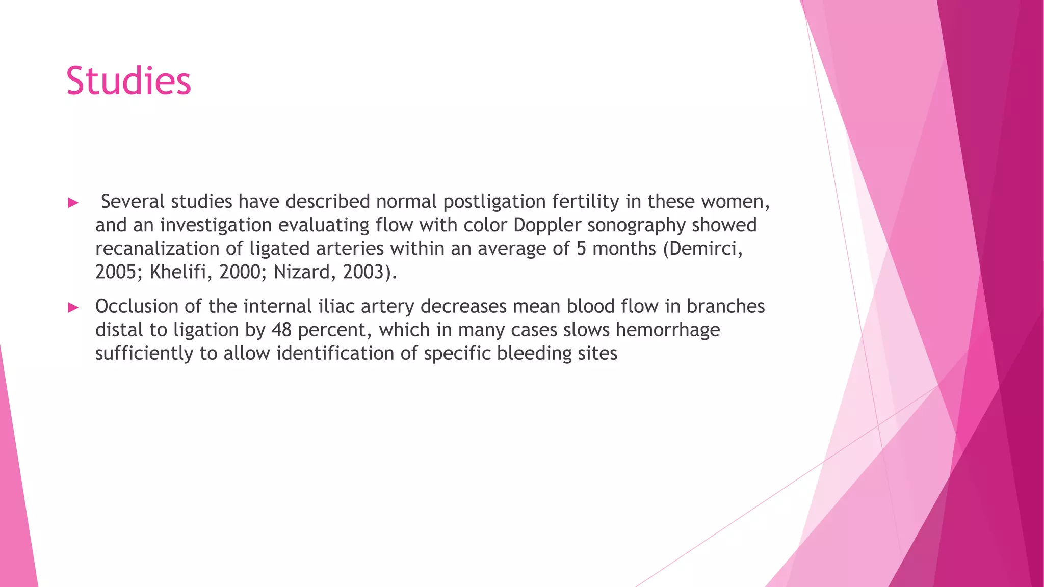Studies
► Several studies have described normal postligation fertility in these women,
and an investigation evaluating flow with color Doppler sonography showed
recanalization of ligated arteries within an average of 5 months (Demirci,
2005; Khelifi, 2000; Nizard, 2003).
► Occlusion of the internal iliac artery decreases mean blood flow in branches
distal to ligation by 48 percent, which in many cases slows hemorrhage
sufficiently to allow identification of specific bleeding sites
 