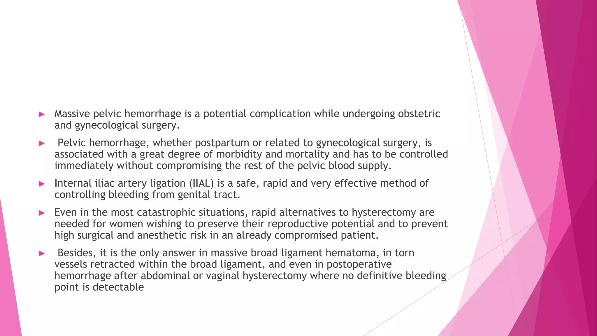 ► Massive pelvic hemorrhage is a potential complication while undergoing obstetric
and gynecological surgery.
► Pelvic hemorrhage, whether postpartum or related to gynecological surgery, is
associated with a great degree of morbidity and mortality and has to be controlled
immediately without compromising the rest of the pelvic blood supply.
► Internal iliac artery ligation (IIAL) is a safe, rapid and very effective method of
controlling bleeding from genital tract.
► Even in the most catastrophic situations, rapid alternatives to hysterectomy are
needed for women wishing to preserve their reproductive potential and to prevent
high surgical and anesthetic risk in an already compromised patient.
► Besides, it is the only answer in massive broad ligament hematoma, in torn
vessels retracted within the broad ligament, and even in postoperative
hemorrhage after abdominal or vaginal hysterectomy where no definitive bleeding
point is detectable
 