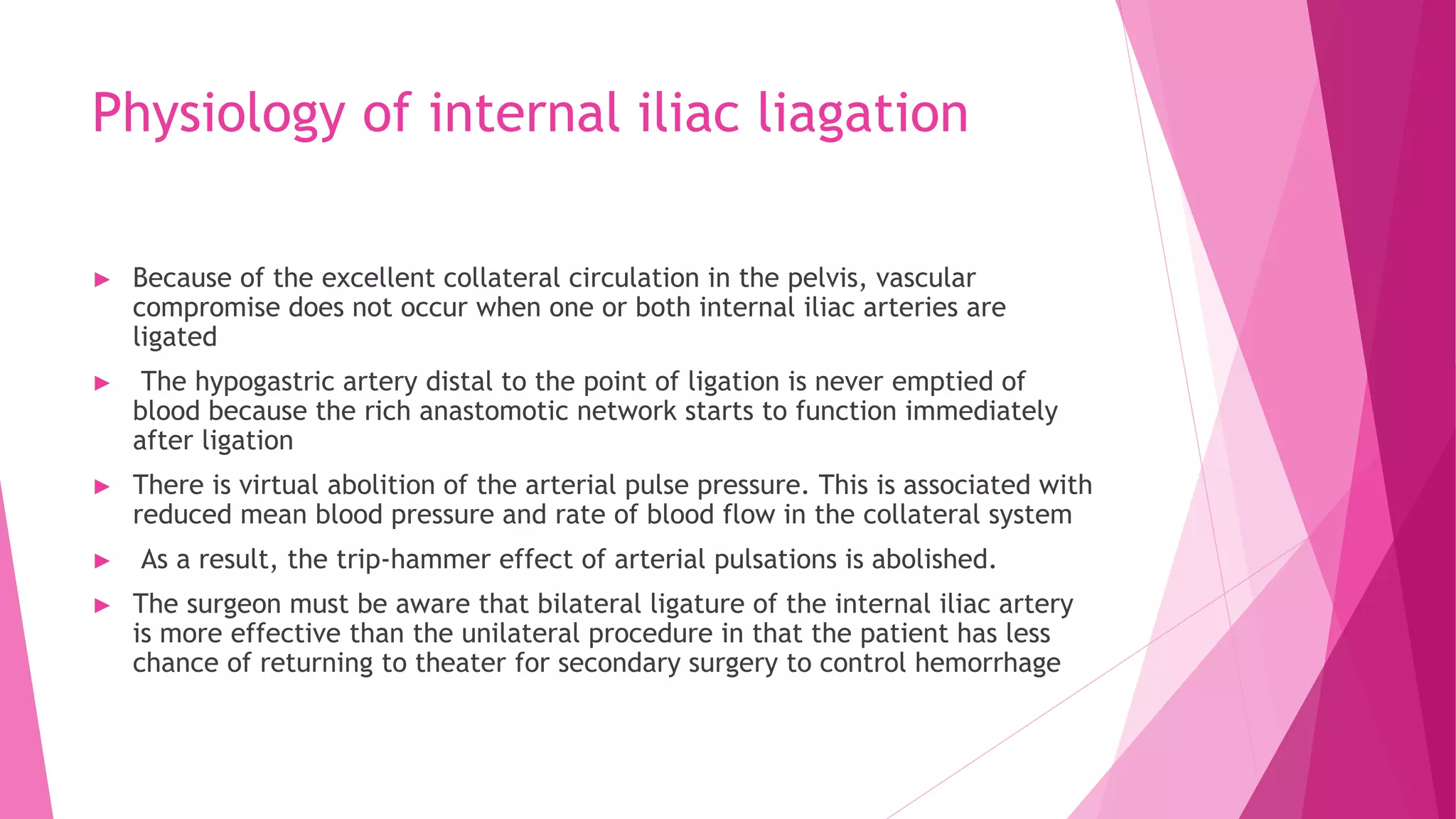 Physiology of internal iliac liagation
► Because of the excellent collateral circulation in the pelvis, vascular
compromise does not occur when one or both internal iliac arteries are
ligated
► The hypogastric artery distal to the point of ligation is never emptied of
blood because the rich anastomotic network starts to function immediately
after ligation
► There is virtual abolition of the arterial pulse pressure. This is associated with
reduced mean blood pressure and rate of blood flow in the collateral system
► As a result, the trip-hammer effect of arterial pulsations is abolished.
► The surgeon must be aware that bilateral ligature of the internal iliac artery
is more effective than the unilateral procedure in that the patient has less
chance of returning to theater for secondary surgery to control hemorrhage
 