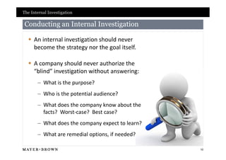 The Internal Investigation

 Conducting an Internal Investigation

   An internal investigation should never
    become the strategy nor the goal itself.

   A company should never authorize the
    “blind” investigation without answering:
       – What is the purpose?
       – Who is the potential audience?
       – What does the company know about the
         facts? Worst-case? Best case?
       – What does the company expect to learn?
       – What are remedial options, if needed?

                                                  10
 