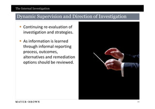 The Internal Investigation

 Dynamic Supervision and Direction of Investigation

   Continuing re-evaluation of
    investigation and strategies.

   As information is learned
    through informal reporting
    process, outcomes,
    alternatives and remediation
    options should be reviewed.




                                                      11
 
