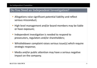 An Independent Committee

Do You Need an Independent Investigation?

   Allegations raise significant potential liability and reflect
    serious misconduct;

   High level management and/or board members may be liable
    or have exposure;

   Independent investigation is needed to respond to
    prosecutors, regulators and/or shareholders;

   Whistleblower complaint raises serious issue(s) which require
    strategic response;

   Media and/or public attention may have a serious negative
    impact on the company.

                                                                    13
 