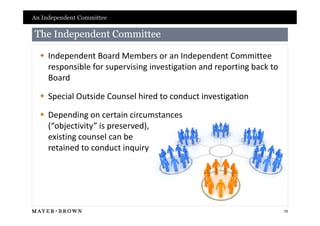 An Independent Committee

The Independent Committee

   Independent Board Members or an Independent Committee
    responsible for supervising investigation and reporting back to
    Board

   Special Outside Counsel hired to conduct investigation

   Depending on certain circumstances
    (“objectivity” is preserved),
    existing counsel can be
    retained to conduct inquiry




                                                                      15
 