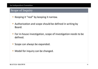 An Independent Committee

Scope of Inquiry

   Keeping it “real” by keeping it narrow.

   Authorization and scope should be defined in writing by
    Board.

   For in-house investigation, scope of investigation needs to be
    defined.

   Scope can always be expanded.

   Model for inquiry can be changed.



                                                                     18
 