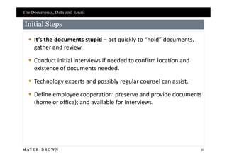 The Documents, Data and Email

Initial Steps

   It’s the documents stupid – act quickly to “hold” documents,
    gather and review.

   Conduct initial interviews if needed to confirm location and
    existence of documents needed.

   Technology experts and possibly regular counsel can assist.

   Define employee cooperation: preserve and provide documents
    (home or office); and available for interviews.




                                                                   20
 
