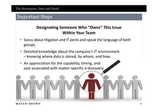 The Documents, Data and Email

Important Steps

             Designating Someone Who “Owns” This Issue
                          Within Your Team
   Savvy about litigation and IT perils and speak the language of both
    groups.
   Detailed knowledge about the company’s IT environment
    – knowing where data is stored, by whom, and how.
   An appreciation for the capability, timing, and
    cost associated with matter-specific e-discovery.




                                                                          21
 
