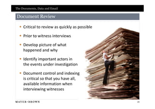 The Documents, Data and Email

Document Review

   Critical to review as quickly as possible

   Prior to witness interviews

   Develop picture of what
    happened and why

   Identify important actors in
    the events under investigation

   Document control and indexing
    is critical so that you have all,
    available information when
    interviewing witnesses

                                                23
 