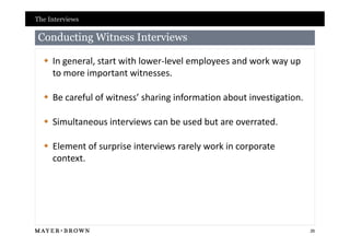 The Interviews

Conducting Witness Interviews

   In general, start with lower-level employees and work way up
    to more important witnesses.

   Be careful of witness’ sharing information about investigation.

   Simultaneous interviews can be used but are overrated.

   Element of surprise interviews rarely work in corporate
    context.




                                                                      26
 