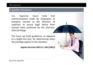 The Interviews

Upjohn Decision

  U.S.     Supreme   Court   held    that
  communications made by employees to
  company counsel at the direction of
  superiors to secure legal advice from
  counsel were protected by the attorney-
  client privilege.

  The Court set forth guidelines, as opposed
  to a bright-line test, for determining when
  the privilege applies in this situation.

             Upjohn Decision (449 U.S. 383 (1981))




                                                     28
 