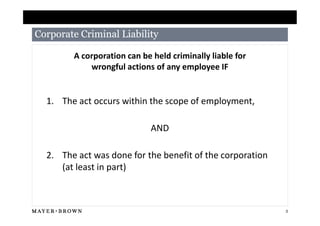 Corporate Criminal Liability

        A corporation can be held criminally liable for
            wrongful actions of any employee IF


  1. The act occurs within the scope of employment,

                             AND

  2. The act was done for the benefit of the corporation
     (at least in part)



                                                           3
 